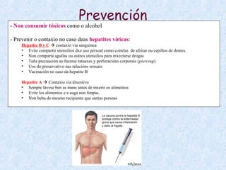 Prevención
- Non consumir tóxicos como o alcohol
- Prevenir o contaxio no caso deas hepatites víricas:
Hepatite B y C  contaxio vía sanguínea
• Evite compartir utensilios dxe uso persoal como coitelas de afeitar ou cepillos de dentes.
• Non comparta agullas ou outros utensilios para inxectarse drogas
• Teña precaución ao facerse tatuaxes y perforacións corporais (piercing).
• Uso do preservativo nas relacións sexuais
• Vacinación no caso da hepatite B
Hepatite A  Contaxio vía dixestivo
• Sempre lávese ben as mans antes de inxerir os alimentos
• Evite los alimentos e a auga non limpas.
• Non beba do mesmo recipiente que outras persoas
 