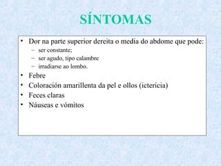 SÍNTOMAS
• Dor na parte superior dereita o media do abdome que pode:
– ser constante;
– ser agudo, tipo calambre
– irradiarse ao lombo.
• Febre
• Coloración amarillenta da pel e ollos (ictericia)
• Feces claras
• Náuseas e vómitos
 
