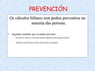 PREVENCIÓN
Os cálculos biliares non poden prevenirse na
maioría das persoas.
• Algunhas medidas que os poden prevenir:
– En persoas obesas, evitar unha baixada rápida de peso pode prevenirlos
– Alimentos que faciliten o fluxo da bile como a alcachofa
 