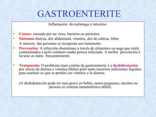 GASTROENTERITE
Inflamación do estómago e intestino
• Causas: causada por un virus, bacteria ou parásitos.
• Síntomas diarrea, dor abdominal, vómitos, dor de cabeza, febre
A maioría das personas se recuperan sen tratamento
• Prevención: A infección disemínase a través de alimentos ou auga que estén
contaminados e polo contacto cunha persoa infectada. A mellor prevención é
lavarse as máns frecuentemente.
• Tratamento: O problema mais común da gastroenterite é a deshidratación
por efecto da diarrea e vómitos.Deben polo tanto inxerirse suficientes líquidos
para sustituir os que se perden cos vómitos e la diarrea.
(A deshidratación pode ser moi grave en bebés, nenos pequenos, anciáns ou
persoas co sistema inmunolóxico débil).
 