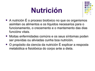 Nutrición A nutrición é o proceso biolóxico no que os organismos asimilan os alimentos e os líquidos necesarios para o funcionamento, o crecemento e o mantemento das dias funcións vitais. Moitas enfermidades comúns e os seus síntomas poden ser previdas ou aliviadas cunha boa nutrición. O propósito da ciencia da nutrición é explicar a resposta metabólica e fisiolóxica do corpo ante a dieta. 