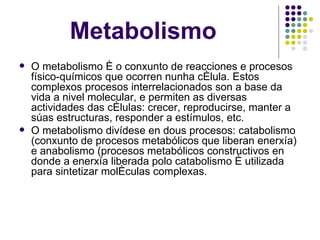 Metabolismo O metabolismo é o conxunto de reacciones e procesos físico-químicos que ocorren nunha célula. Estos complexos procesos interrelacionados son a base da vida a nivel molecular, e permiten as diversas actividades das células: crecer, reproducirse, manter a súas estructuras, responder a estímulos, etc. O metabolismo divídese en dous procesos: catabolismo (conxunto de procesos metabólicos que liberan enerxía) e anabolismo (procesos metabólicos constructivos en donde a enerxía liberada polo catabolismo é utilizada para sintetizar moléculas complexas. 