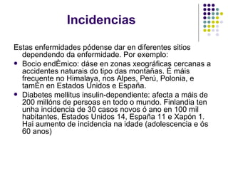 Incidencias Estas enfermidades pódense dar en diferentes sitios dependendo da enfermidade. Por exemplo: Bocio endémico: dáse en zonas xeográficas cercanas a accidentes naturais do tipo das montañas. É máis frecuente no Himalaya, nos Alpes, Perú, Polonia, e tamén en Estados Unidos e España. Diabetes mellitus insulin-dependiente: afecta a máis de 200 millóns de persoas en todo o mundo. Finlandia ten unha incidencia de 30 casos novos ó ano en 100 mil habitantes, Estados Unidos 14, España 11 e Xapón 1. Hai aumento de incidencia na idade (adolescencia e ós 60 anos) 
