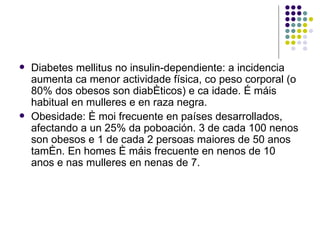 Diabetes mellitus no insulin-dependiente: a incidencia aumenta ca menor actividade física, co peso corporal (o 80% dos obesos son diabéticos) e ca idade. É máis habitual en mulleres e en raza negra.  Obesidade: é moi frecuente en países desarrollados, afectando a un 25% da poboación. 3 de cada 100 nenos son obesos e 1 de cada 2 persoas maiores de 50 anos tamén. En homes é máis frecuente en nenos de 10 anos e nas mulleres en nenas de 7. 