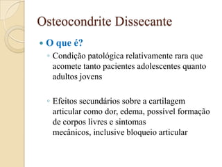 Osteocondrite Dissecante
   O que é?
    ◦ Condição patológica relativamente rara que
      acomete tanto pacientes adolescentes quanto
      adultos jovens

    ◦ Efeitos secundários sobre a cartilagem
      articular como dor, edema, possível formação
      de corpos livres e sintomas
      mecânicos, inclusive bloqueio articular
 