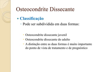 Osteocondrite Dissecante
   Classificação
    ◦ Pode ser subdividida em duas formas:

      Osteocondrite dissecante juvenil
      Osteocondrite dissecante do adulto
      A distinção entre as duas formas é muito importante
       do ponto de vista de tratamento e de prognóstico
 