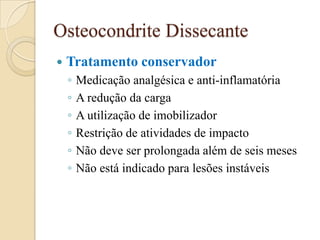 Osteocondrite Dissecante
   Tratamento conservador
    ◦   Medicação analgésica e anti-inflamatória
    ◦   A redução da carga
    ◦   A utilização de imobilizador
    ◦   Restrição de atividades de impacto
    ◦   Não deve ser prolongada além de seis meses
    ◦   Não está indicado para lesões instáveis
 