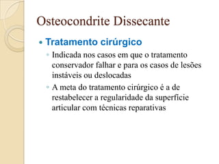 Osteocondrite Dissecante
   Tratamento cirúrgico
    ◦ Indicada nos casos em que o tratamento
      conservador falhar e para os casos de lesões
      instáveis ou deslocadas
    ◦ A meta do tratamento cirúrgico é a de
      restabelecer a regularidade da superfície
      articular com técnicas reparativas
 