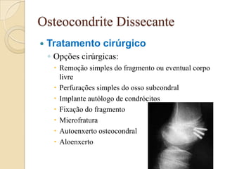 Osteocondrite Dissecante
   Tratamento cirúrgico
    ◦ Opções cirúrgicas:
      Remoção simples do fragmento ou eventual corpo
       livre
      Perfurações simples do osso subcondral
      Implante autólogo de condrócitos
      Fixação do fragmento
      Microfratura
      Autoenxerto osteocondral
      Aloenxerto
 