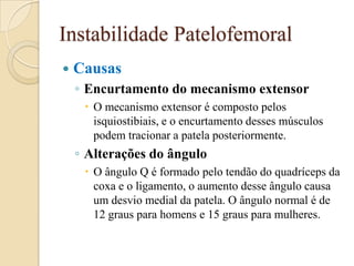 Instabilidade Patelofemoral
   Causas
    ◦ Encurtamento do mecanismo extensor
      O mecanismo extensor é composto pelos
       isquiostibiais, e o encurtamento desses músculos
       podem tracionar a patela posteriormente.
    ◦ Alterações do ângulo
      O ângulo Q é formado pelo tendão do quadríceps da
       coxa e o ligamento, o aumento desse ângulo causa
       um desvio medial da patela. O ângulo normal é de
       12 graus para homens e 15 graus para mulheres.
 