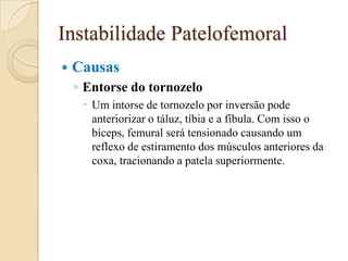 Instabilidade Patelofemoral
   Causas
    ◦ Entorse do tornozelo
      Um intorse de tornozelo por inversão pode
       anteriorizar o táluz, tíbia e a fíbula. Com isso o
       bíceps, femural será tensionado causando um
       reflexo de estiramento dos músculos anteriores da
       coxa, tracionando a patela superiormente.
 