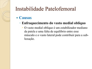 Instabilidade Patelofemoral
   Causas
    ◦ Enfraquecimento do vasto medial oblíquo
      O vasto medial oblíquo é um estabilizador mediano
       da patela e uma falta de equilíbrio entre esse
       músculo e o vasto lateral pode contribuir para a sub-
       luxação.
 