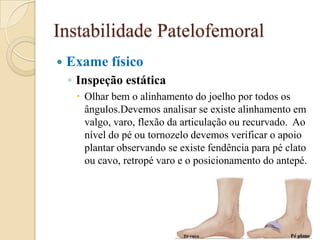 Instabilidade Patelofemoral
   Exame físico
    ◦ Inspeção estática
      Olhar bem o alinhamento do joelho por todos os
       ângulos.Devemos analisar se existe alinhamento em
       valgo, varo, flexão da articulação ou recurvado. Ao
       nível do pé ou tornozelo devemos verificar o apoio
       plantar observando se existe fendência para pé clato
       ou cavo, retropé varo e o posicionamento do antepé.
 