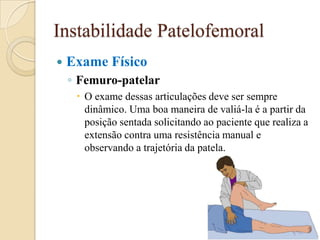 Instabilidade Patelofemoral
   Exame Físico
    ◦ Femuro-patelar
      O exame dessas articulações deve ser sempre
       dinâmico. Uma boa maneira de valiá-la é a partir da
       posição sentada solicitando ao paciente que realiza a
       extensão contra uma resistência manual e
       observando a trajetória da patela.
 