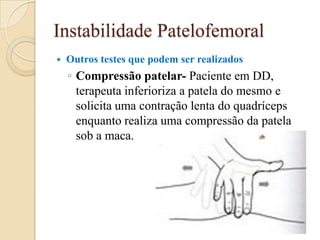 Instabilidade Patelofemoral
   Outros testes que podem ser realizados
    ◦ Compressão patelar- Paciente em DD,
      terapeuta inferioriza a patela do mesmo e
      solicita uma contração lenta do quadríceps
      enquanto realiza uma compressão da patela
      sob a maca.
 
