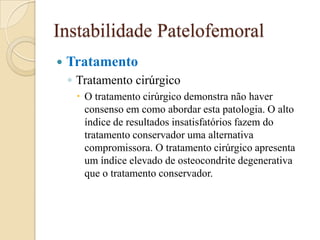 Instabilidade Patelofemoral
   Tratamento
    ◦ Tratamento cirúrgico
      O tratamento cirúrgico demonstra não haver
       consenso em como abordar esta patologia. O alto
       índice de resultados insatisfatórios fazem do
       tratamento conservador uma alternativa
       compromissora. O tratamento cirúrgico apresenta
       um índice elevado de osteocondrite degenerativa
       que o tratamento conservador.
 