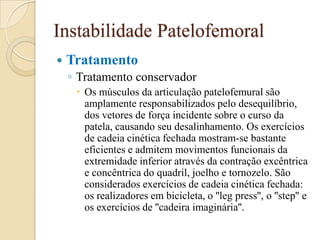 Instabilidade Patelofemoral
   Tratamento
    ◦ Tratamento conservador
      Os músculos da articulação patelofemural são
       amplamente responsabilizados pelo desequilíbrio,
       dos vetores de força incidente sobre o curso da
       patela, causando seu desalinhamento. Os exercícios
       de cadeia cinética fechada mostram-se bastante
       eficientes e admitem movimentos funcionais da
       extremidade inferior através da contração excêntrica
       e concêntrica do quadril, joelho e tornozelo. São
       considerados exercícios de cadeia cinética fechada:
       os realizadores em bicicleta, o ''leg press'', o ''step'' e
       os exercícios de ''cadeira imaginária''.
 