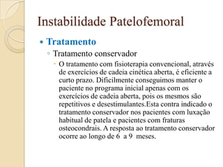 Instabilidade Patelofemoral
   Tratamento
    ◦ Tratamento conservador
      O tratamento com fisioterapia convencional, através
       de exercícios de cadeia cinética aberta, é eficiente a
       curto prazo. Dificilmente conseguimos manter o
       paciente no programa inicial apenas com os
       exercícios de cadeia aberta, pois os mesmos são
       repetitivos e desestimulantes.Esta contra indicado o
       tratamento conservador nos pacientes com luxação
       habitual de patela e pacientes com fraturas
       osteocondrais. A resposta ao tratamento conservador
       ocorre ao longo de 6 a 9 meses.
 