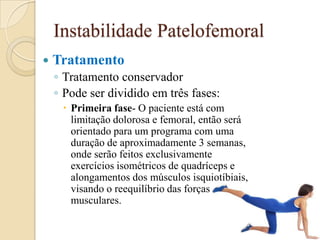 Instabilidade Patelofemoral
   Tratamento
    ◦ Tratamento conservador
    ◦ Pode ser dividido em três fases:
      Primeira fase- O paciente está com
       limitação dolorosa e femoral, então será
       orientado para um programa com uma
       duração de aproximadamente 3 semanas,
       onde serão feitos exclusivamente
       exercícios isométricos de quadríceps e
       alongamentos dos músculos isquiotíbiais,
       visando o reequilíbrio das forças
       musculares.
 