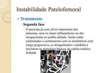 Instabilidade Patelofemoral
   Tratamento
    ◦ Segunda fase
      O paciente já com alívio importante dos
       sintomas, sem os sinais inflamatórios ou dor
       incapacitante no joelho afetado. Serão então
       estimulados a continuarem com os isométricos com
       carga progressiva, os alongamentos e também a
       iniciarem os exercícios básicos de cadeia cinética
       fechada.
 