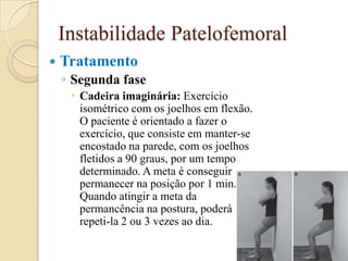 Instabilidade Patelofemoral
   Tratamento
    ◦ Segunda fase
      Cadeira imaginária: Exercício
       isométrico com os joelhos em flexão.
       O paciente é orientado a fazer o
       exercício, que consiste em manter-se
       encostado na parede, com os joelhos
       fletidos a 90 graus, por um tempo
       determinado. A meta é conseguir
       permanecer na posição por 1 min.
       Quando atingir a meta da
       permancência na postura, poderá
       repeti-la 2 ou 3 vezes ao dia.
 