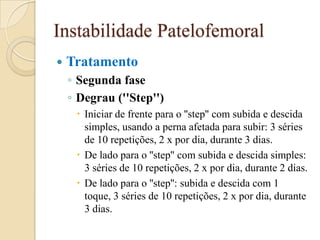 Instabilidade Patelofemoral
   Tratamento
    ◦ Segunda fase
    ◦ Degrau (''Step'')
      Iniciar de frente para o ''step'' com subida e descida
       simples, usando a perna afetada para subir: 3 séries
       de 10 repetições, 2 x por dia, durante 3 dias.
      De lado para o ''step'' com subida e descida simples:
       3 séries de 10 repetições, 2 x por dia, durante 2 dias.
      De lado para o ''step'': subida e descida com 1
       toque, 3 séries de 10 repetições, 2 x por dia, durante
       3 dias.
 