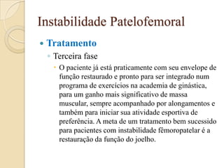 Instabilidade Patelofemoral
   Tratamento
    ◦ Terceira fase
      O paciente já está praticamente com seu envelope de
       função restaurado e pronto para ser integrado num
       programa de exercícios na academia de ginástica,
       para um ganho mais significativo de massa
       muscular, sempre acompanhado por alongamentos e
       também para iniciar sua atividade esportiva de
       preferência. A meta de um tratamento bem sucessido
       para pacientes com instabilidade fêmoropatelar é a
       restauração da função do joelho.
 
