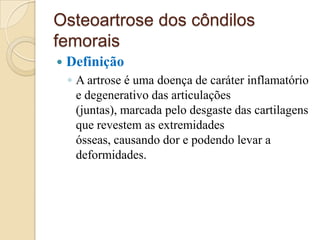 Osteoartrose dos côndilos
femorais
   Definição
    ◦ A artrose é uma doença de caráter inflamatório
      e degenerativo das articulações
      (juntas), marcada pelo desgaste das cartilagens
      que revestem as extremidades
      ósseas, causando dor e podendo levar a
      deformidades.
 