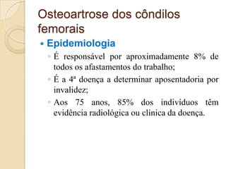 Osteoartrose dos côndilos
femorais
   Epidemiologia
    ◦ É responsável por aproximadamente 8% de
      todos os afastamentos do trabalho;
    ◦ É a 4ª doença a determinar aposentadoria por
      invalidez;
    ◦ Aos 75 anos, 85% dos indivíduos têm
      evidência radiológica ou clínica da doença.
 