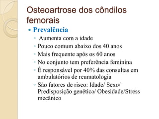 Osteoartrose dos côndilos
femorais
   Prevalência
    ◦ Aumenta com a idade
    ◦ Pouco comum abaixo dos 40 anos
    ◦ Mais frequente após os 60 anos
    ◦ No conjunto tem preferência feminina
    ◦ É responsável por 40% das consultas em
      ambulatórios de reumatologia
    ◦ São fatores de risco: Idade/ Sexo/
      Predisposição genética/ Obesidade/Stress
      mecânico
 