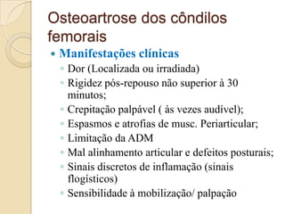 Osteoartrose dos côndilos
femorais
   Manifestações clínicas
    ◦ Dor (Localizada ou irradiada)
    ◦ Rigidez pós-repouso não superior à 30
      minutos;
    ◦ Crepitação palpável ( às vezes audível);
    ◦ Espasmos e atrofias de musc. Periarticular;
    ◦ Limitação da ADM
    ◦ Mal alinhamento articular e defeitos posturais;
    ◦ Sinais discretos de inflamação (sinais
      flogísticos)
    ◦ Sensibilidade à mobilização/ palpação
 