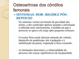 Osteoartrose dos côndilos
femorais
   SINTOMAS- DOR- RIGIDEZ PÓS-
    REPOUSO
    ◦ Os sintomas variam em função da gravidade das
      lesões, a dor a princípio aparece quando a articulação
      é utilizada mais intensamente, à medida em que o
      processo se agrava ela surge após pequenos esforços.

    ◦ O exame físico pode detectar aumento de volume,
      hipotrofia do quadríceps, dor à palpação e à
      mobilização da patela, crepitação à flexo-extensão.

    ◦ As limitações funcionais e a bilateralidade do
      processo são causas significativas de incapacidade.
 