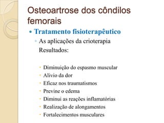 Osteoartrose dos côndilos
femorais
   Tratamento fisioterapêutico
    ◦ As aplicações da crioterapia
      Resultados:

        Diminuição do espasmo muscular
        Alivio da dor
        Eficaz nos traumatismos
        Previne o edema
        Diminui as reações inflamatórias
        Realização de alongamentos
        Fortalecimentos musculares
 