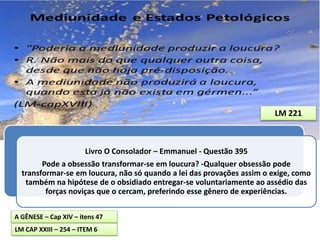 Livro O Consolador – Emmanuel - Questão 395
Pode a obsessão transformar-se em loucura? -Qualquer obsessão pode
transformar-se em loucura, não só quando a lei das provações assim o exige, como
também na hipótese de o obsidiado entregar-se voluntariamente ao assédio das
forças noviças que o cercam, preferindo esse gênero de experiências.
LM 221
A GÊNESE – Cap XIV – itens 47
LM CAP XXIII – 254 – ITEM 6
 