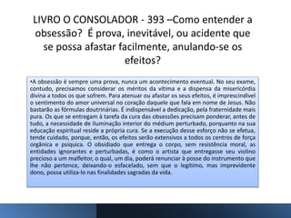 LIVRO O CONSOLADOR - 393 –Como entender a
obsessão? É prova, inevitável, ou acidente que
se possa afastar facilmente, anulando-se os
efeitos?
•A obsessão é sempre uma prova, nunca um acontecimento eventual. No seu exame,
contudo, precisamos considerar os méritos da vítima e a dispensa da misericórdia
divina a todos os que sofrem. Para atenuar ou afastar os seus efeitos, é imprescindível
o sentimento do amor universal no coração daquele que fala em nome de Jesus. Não
bastarão as fórmulas doutrinárias. É indispensável a dedicação, pela fraternidade mais
pura. Os que se entregam à tarefa da cura das obsessões precisam ponderar, antes de
tudo, a necessidade de iluminação interior do médium perturbado, porquanto na sua
educação espiritual reside a própria cura. Se a execução desse esforço não se efetua,
tende cuidado, porque, então, os efeitos serão extensivos a todos os centros de força
orgânica e psíquica. O obsidiado que entrega o corpo, sem resistência moral, as
entidades ignorantes e perturbadas, é como o artista que entregasse seu violino
precioso a um malfeitor, o qual, um dia, poderá renunciar à posse do instrumento que
lhe não pertence, deixando-o esfacelado, sem que o legítimo, mas imprevidente
dono, possa utiliza-lo nas finalidades sagradas da vida.
 