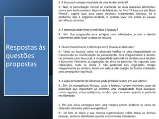 1. A loucura é sempre resultado de uma lesão cerebral?
R.: Não. A perturbação mental se manifesta de duas maneiras diferentes:
com e sem lesão cerebral. Bezerra de Menezes, no livro "A Loucura sob Novo
Prisma", sugere que, para casos distintos, tratamentos distintos. Se o
problema não é orgânico-cerebral, é preciso levar em conta as causas
extrafísicas atuantes.
2. A obsessão pode levar o indivíduo à loucura?
R.: Sim. Sua progressão para estágios mais adiantados, e sem o devido
tratamento, pode levar a casos de loucura.
3. Qual é basicamente a diferença entre loucura e obsessão?
R.: Tanto na loucura como na obsessão verifica-se uma irregularidade na
transmissão ou manifestação do pensamento. Essa irregularidade é devida,
no primeiro caso (loucura), à incapacidade material do cérebro para receber
e transmitir fielmente as cogitações da alma do paciente. No segundo caso
(obsessão), tudo se limita a não poderem tais cogitações chegar
integralmente ao cérebro, tendo em vista a interposição de fluidos irradiados
pelo perseguidor espiritual.
4. A ação persistente do obsessor pode produzir lesões em sua vítima?
R.: Sim. Os evangelistas Marcos, Lucas e Mateus narram inúmeros casos de
possessão que impunham ao enfermo uma incapacidade física qualquer,
como cegueira, crises epilépticas, mudez, que cessavam quando o paciente
era libertado
5. Por que Jesus conseguia com uma simples ordem desfazer os casos de
obsessão relatados pelos evangelistas?
R.: Tal fato se devia a sua imensa superioridade sobre todas as demais
pessoas, tanto os obsidiados quanto os chamados obsessores.
Respostas às
questões
propostas
 