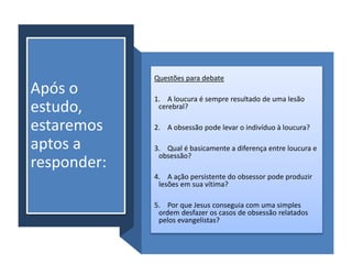 Após o
estudo,
estaremos
aptos a
responder:
Questões para debate
1. A loucura é sempre resultado de uma lesão
cerebral?
2. A obsessão pode levar o indivíduo à loucura?
3. Qual é basicamente a diferença entre loucura e
obsessão?
4. A ação persistente do obsessor pode produzir
lesões em sua vítima?
5. Por que Jesus conseguia com uma simples
ordem desfazer os casos de obsessão relatados
pelos evangelistas?
 