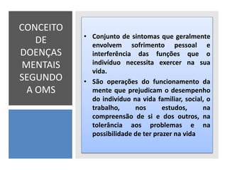 CONCEITO
DE
DOENÇAS
MENTAIS
SEGUNDO
A OMS
• Conjunto de sintomas que geralmente
envolvem sofrimento pessoal e
interferência das funções que o
indivíduo necessita exercer na sua
vida.
• São operações do funcionamento da
mente que prejudicam o desempenho
do indivíduo na vida familiar, social, o
trabalho, nos estudos, na
compreensão de si e dos outros, na
tolerância aos problemas e na
possibilidade de ter prazer na vida
 