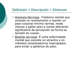 Definición + Descripción + Síntomas Anorexia Nerviosa : Trastorno mental que consiste no rexeitamento a manter un peso corporal mínimo normal, medo intenso a gañar peso e nunha alteración significativa da percepción da forma ou tamaño do cuerpo. Bulimia nerviosa : É unha enfermidade mental que consiste en atracóns e en métodos compensatorios inapropiados para evitar a gañancia de peso.  