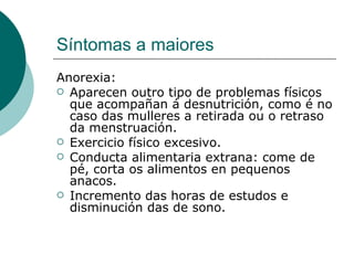 Síntomas a maiores Anorexia: Aparecen outro tipo de problemas físicos que acompañan á desnutrición, como é no caso das mulleres a retirada ou o retraso da menstruación. Exercicio físico excesivo. Conducta alimentaria extrana: come de pé, corta os alimentos en pequenos anacos. Incremento das horas de estudos e disminución das de sono. 