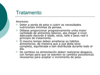 Tratamento Anorexia: Deter a perda de peso e cubrir as necesidades nutricionais mínimas da persoa.  Débese proporcionar progresivamente unha maior cantidade de alimentos básicos, ata chegar ó nivel adecuado dacordo á idade, sexo, talle e peso real ó principio do tratamento.  Ó mesmo tempo deben amañarse os hábitos alimenticios, de maneira que a súa dieta sexa completa, equilibrada e ben distribuída durante todo el día. Os cambios na alimentación deben realizarse despacio, con tempo para que se asenten os cambios psicolóxicos necesarios para aceptar o incremento de peso.  
