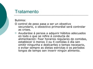 Tratamento Bulimia: O control de peso pasa a ser un obxetivo secundario, o obxectivo primordial será controlar as crises.  Axudaráse á persoa a adquirir hábitos adecuados en todo o que se refire á conducta de alimentación: fixar horarios regulares de comidas, establecer ó menos 3 ou 4 comidas ó día sen omitir ningunha e dedicarlles o tempo necesario, e evitar sempre as dietas estrictas e os períodos longos de tempo sen inxerir ningún alimento.  