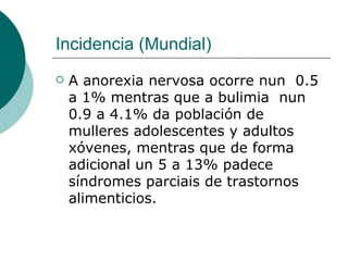 Incidencia (Mundial) A anorexia nervosa ocorre nun  0.5 a 1% mentras que a bulimia  nun 0.9 a 4.1% da población de mulleres adolescentes y adultos xóvenes, mentras que de forma adicional un 5 a 13% padece síndromes parciais de trastornos alimenticios.  