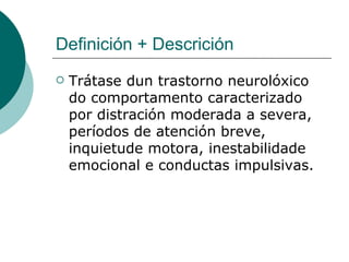 Definición + Descrición Trátase dun trastorno neurolóxico do comportamento caracterizado por distración moderada a severa, períodos de atención breve, inquietude motora, inestabilidade emocional e conductas impulsivas.  