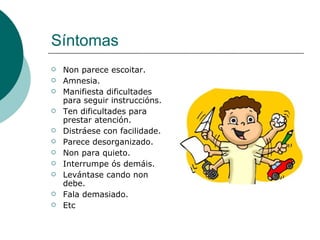 Síntomas Non parece escoitar. Amnesia. Manifiesta dificultades para seguir instruccións. Ten dificultades para prestar atención. Distráese con facilidade. Parece desorganizado. Non para quieto. Interrumpe ós demáis. Levántase cando non debe. Fala demasiado. Etc 