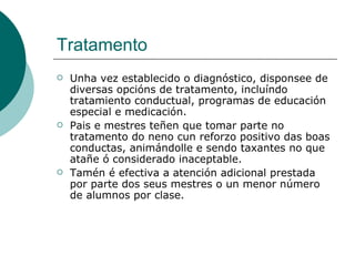 Tratamento Unha vez establecido o diagnóstico, disponsee de diversas opcións de tratamento, incluíndo tratamiento conductual, programas de educación especial e medicación.  Pais e mestres teñen que tomar parte no tratamento do neno cun reforzo positivo das boas conductas, animándolle e sendo taxantes no que atañe ó considerado inaceptable.  Tamén é efectiva a atención adicional prestada por parte dos seus mestres o un menor número de alumnos por clase. 