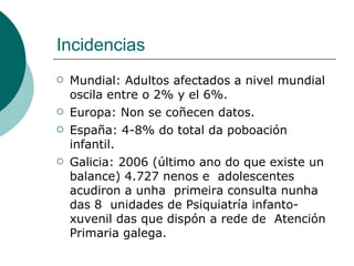 Incidencias Mundial:  Adultos afectados a nivel mundial oscila entre o 2% y el 6%.   Europa: Non se coñecen datos. España: 4-8% do total da poboación infantil.  Galicia:  2006 (último ano do que existe un  balance) 4.727 nenos e  adolescentes acudiron a unha  primeira consulta nunha das 8  unidades de Psiquiatría infanto- xuvenil das que dispón a rede de  Atención Primaria galega.  