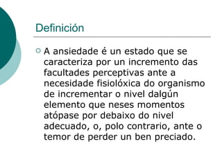 Definición A ansiedade é un estado que se caracteriza por un incremento das facultades perceptivas ante a necesidade fisiolóxica do organismo de incrementar o nivel dalgún elemento que neses momentos atópase por debaixo do nivel adecuado, o, polo contrario, ante o temor de perder un ben preciado. 