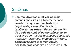 Síntomas Son moi diversos e tal vez os máis comúns consistan en  hiperactividade vexetativa , que se manifesta con  taquicardia, sensación de afogo, temblores nas extremidades, sensación de perda de control ou do coñecemento, transpiración, rixidez muscular, debilidade muscular, insomnio, inquietude motora, dificultades para a comunicación, pensamentos negativos e obsesivos, etc. 