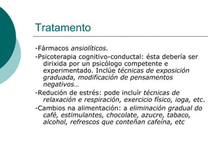Tratamento -Fármacos  ansiolíticos.   -Psicoterapia cognitivo-conductal: ésta debería ser dirixida por un psicólogo competente e experimentado. Inclúe  técnicas de exposición graduada, modificación de pensamentos negativos… -Redución de estrés: pode incluír  técnicas de relaxación e respiración, exercicio físico, ioga, etc .  -Cambios na alimentación: a  eliminación gradual do café, estimulantes, chocolate, azucre, tabaco, alcohol, refrescos que conteñan cafeína, etc 